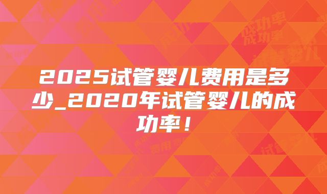 2025试管婴儿费用是多少_2020年试管婴儿的成功率！