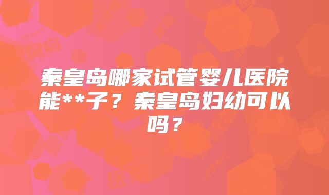 秦皇岛哪家试管婴儿医院能**子?秦皇岛妇幼可以吗?