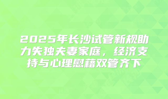 2025年长沙试管新规助力失独夫妻家庭，经济支持与心理慰藉双管齐下