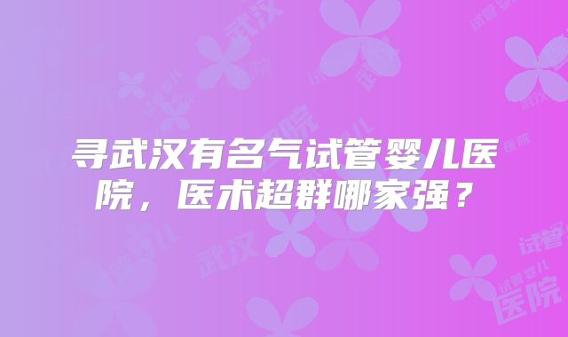 寻武汉有名气试管婴儿医院，医术超群哪家强？