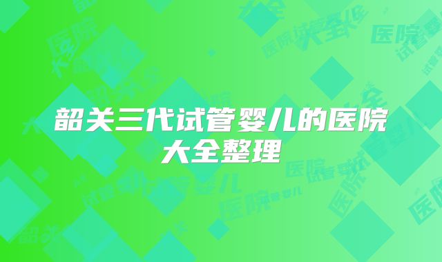 韶关三代试管婴儿的医院大全整理