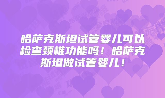 哈萨克斯坦试管婴儿可以检查颈椎功能吗！哈萨克斯坦做试管婴儿！