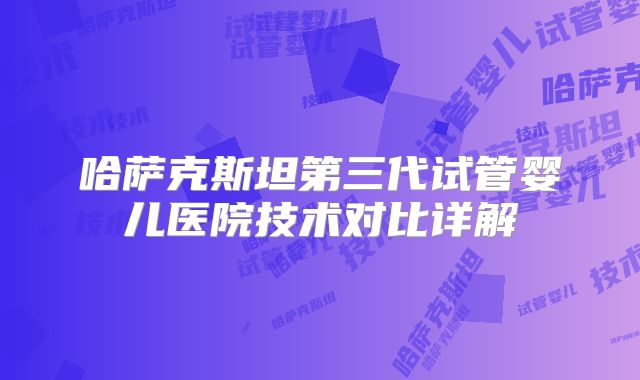 哈萨克斯坦第三代试管婴儿医院技术对比详解