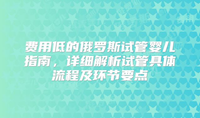 费用低的俄罗斯试管婴儿指南,详细解析试管具体流程及环节要点