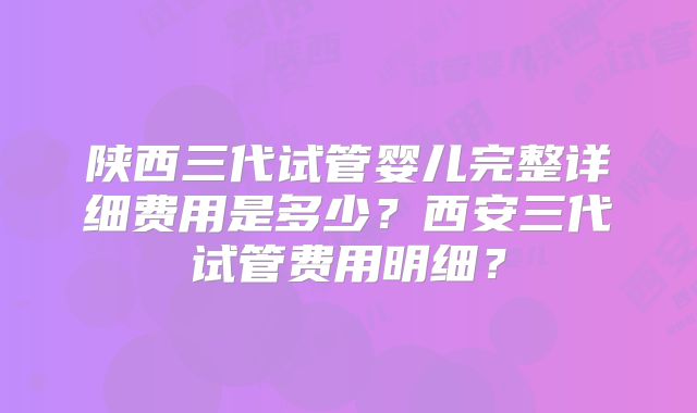 陕西三代试管婴儿完整详细费用是多少?西安三代试管费用明细?