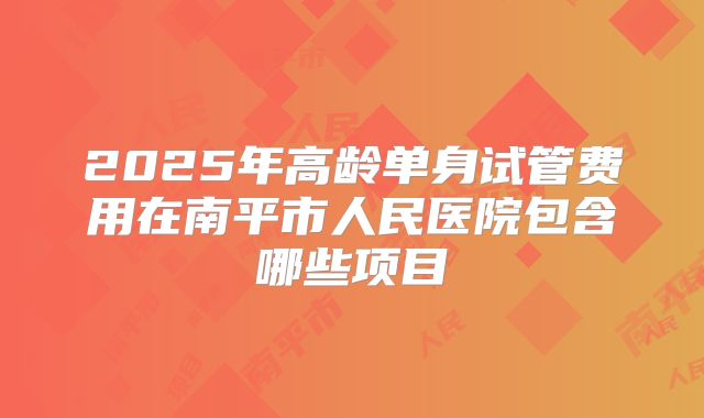 2025年高龄单身试管费用在南平市人民医院包含哪些项目