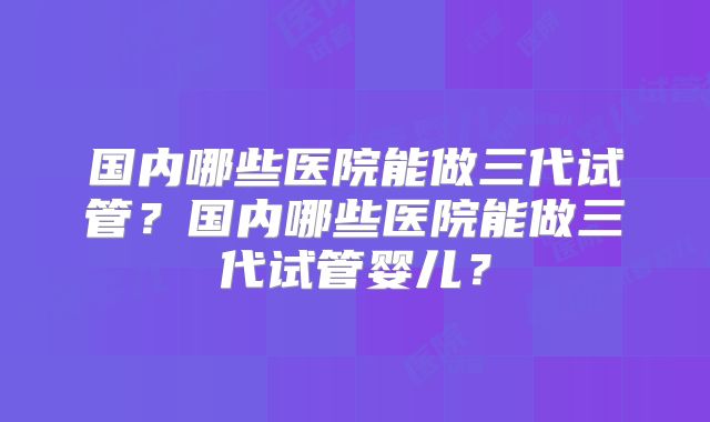 国内哪些医院能做三代试管？国内哪些医院能做三代试管婴儿？