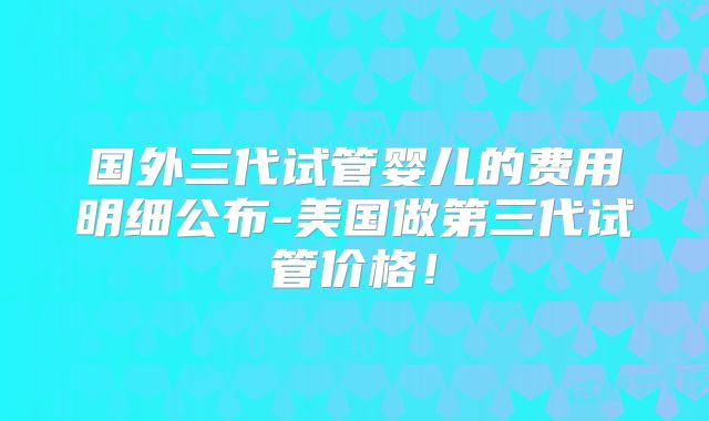 国外三代试管婴儿的费用明细公布-美国做第三代试管价格！