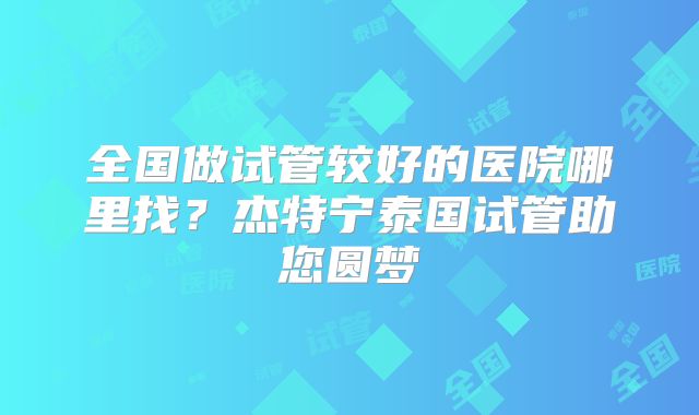 全国做试管较好的医院哪里找？杰特宁泰国试管助您圆梦