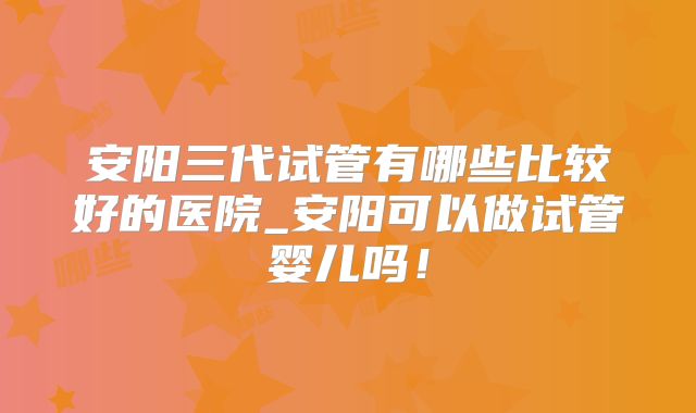 安阳三代试管有哪些比较好的医院_安阳可以做试管婴儿吗！