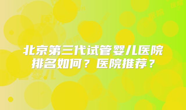 北京第三代试管婴儿医院排名如何？医院推荐？