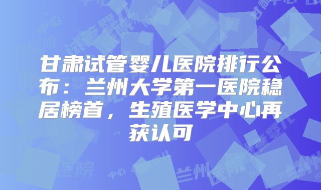 甘肃试管婴儿医院排行公布：兰州大学第一医院稳居榜首，生殖医学中心再获认可