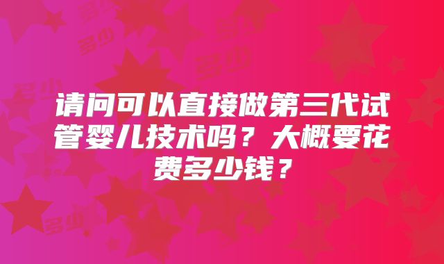 请问可以直接做第三代试管婴儿技术吗？大概要花费多少钱？