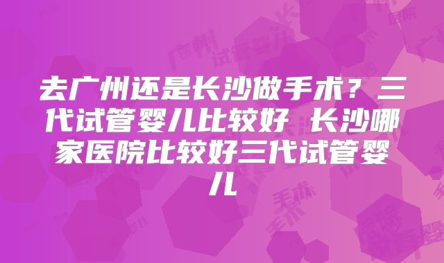 去广州还是长沙做手术?三代试管婴儿比较好 长沙哪家医院比较好三代试管婴儿