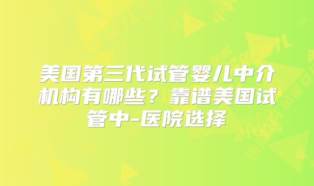 美国第三代试管婴儿中介机构有哪些？靠谱美国试管中-医院选择