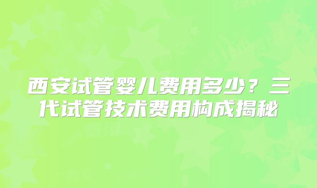 西安试管婴儿费用多少？三代试管技术费用构成揭秘