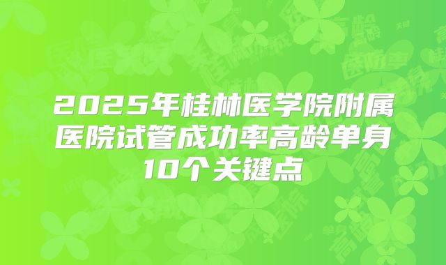 2025年桂林医学院附属医院试管成功率高龄单身10个关键点