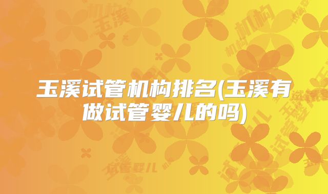 玉溪试管机构排名(玉溪有做试管婴儿的吗)