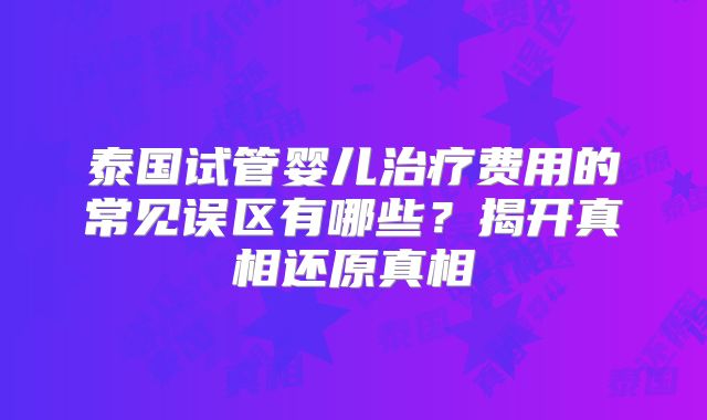 泰国试管婴儿治疗费用的常见误区有哪些？揭开真相还原真相