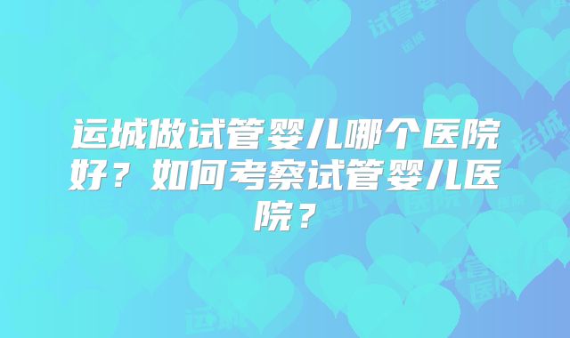 运城做试管婴儿哪个医院好？如何考察试管婴儿医院？