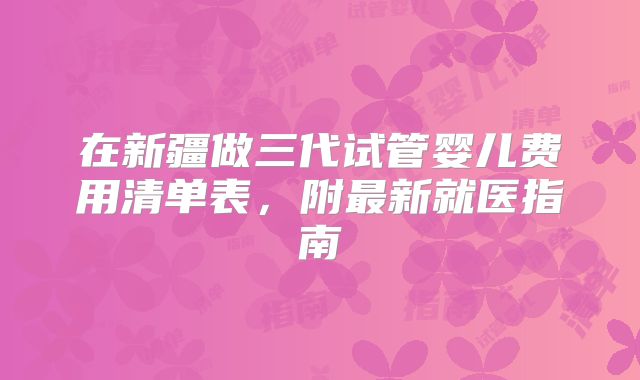 在新疆做三代试管婴儿费用清单表，附最新就医指南