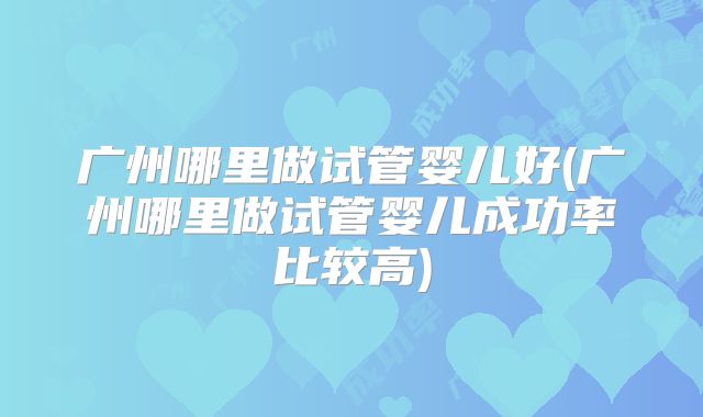 广州哪里做试管婴儿好(广州哪里做试管婴儿成功率比较高)