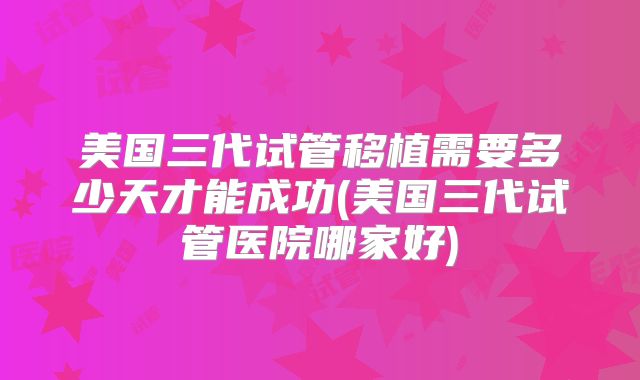 美国三代试管移植需要多少天才能成功(美国三代试管医院哪家好)