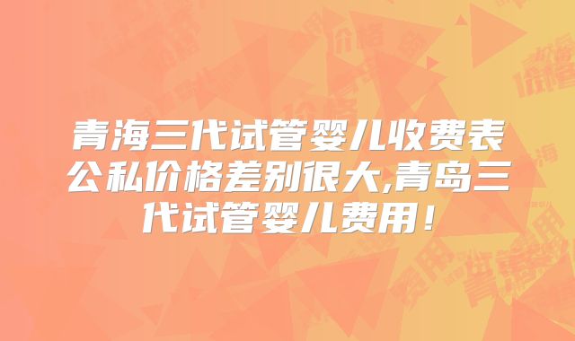 青海三代试管婴儿收费表公私价格差别很大,青岛三代试管婴儿费用！