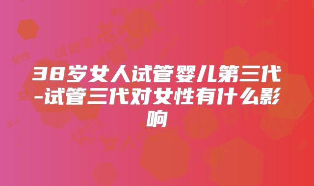 38岁女人试管婴儿第三代-试管三代对女性有什么影响