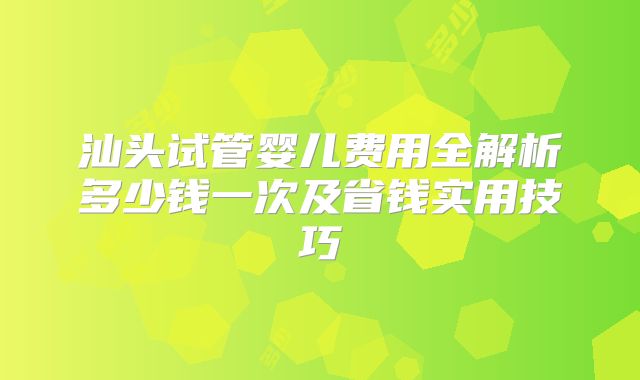 汕头试管婴儿费用全解析多少钱一次及省钱实用技巧