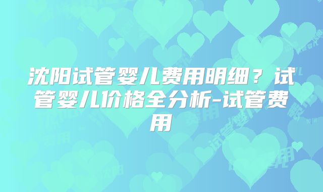 沈阳试管婴儿费用明细？试管婴儿价格全分析-试管费用