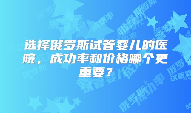 选择俄罗斯试管婴儿的医院，成功率和价格哪个更重要？