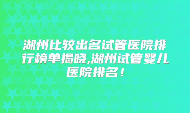 湖州比较出名试管医院排行榜单揭晓,湖州试管婴儿医院排名!