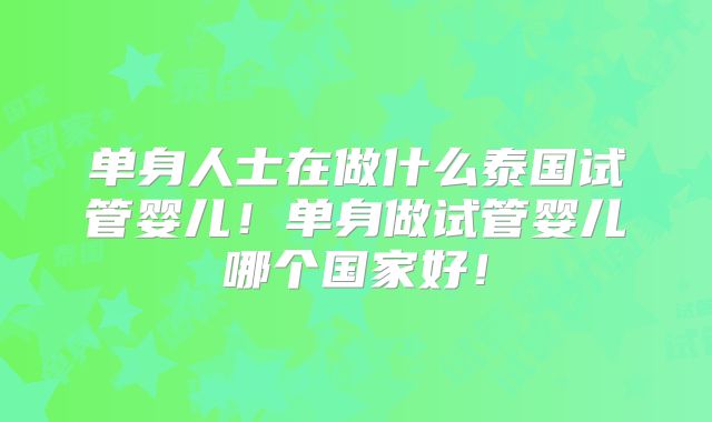 单身人士在做什么泰国试管婴儿！单身做试管婴儿哪个国家好！