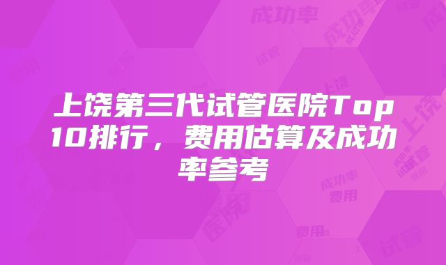 上饶第三代试管医院Top10排行，费用估算及成功率参考