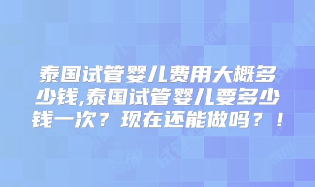 泰国试管婴儿费用大概多少钱,泰国试管婴儿要多少钱一次？现在还能做吗？！