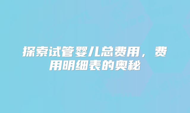 探索试管婴儿总费用，费用明细表的奥秘