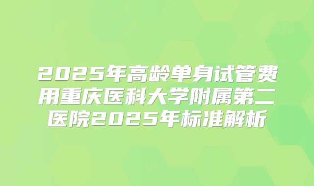 2025年高龄单身试管费用重庆医科大学附属第二医院2025年标准解析
