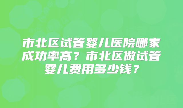 市北区试管婴儿医院哪家成功率高？市北区做试管婴儿费用多少钱？