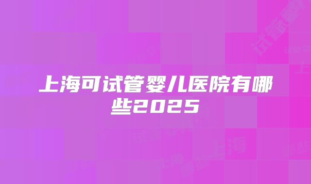 上海可试管婴儿医院有哪些2025