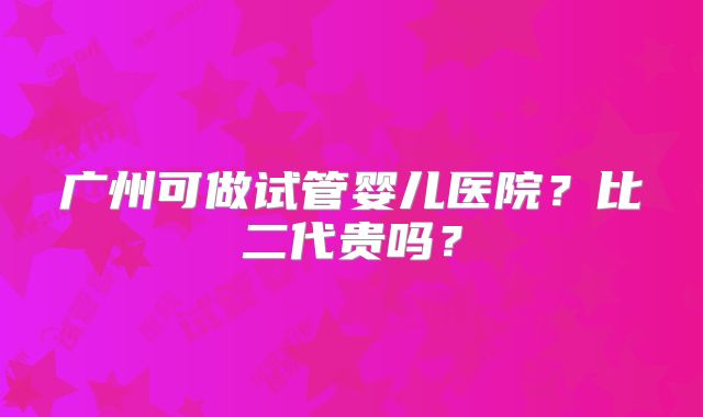 广州可做试管婴儿医院?比二代贵吗?