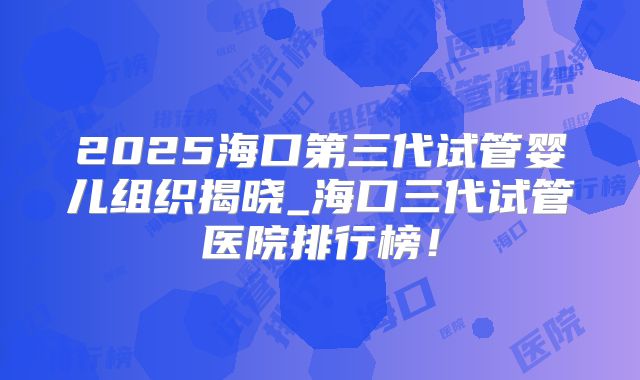 2025海口第三代试管婴儿组织揭晓_海口三代试管医院排行榜！