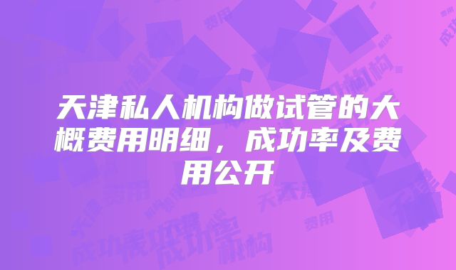天津私人机构做试管的大概费用明细,成功率及费用公开