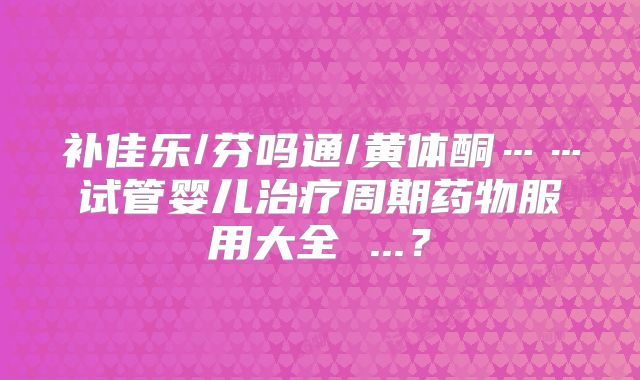 补佳乐/芬吗通/黄体酮……试管婴儿治疗周期药物服用大全 ...？
