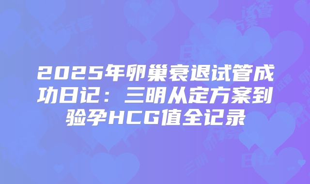 2025年卵巢衰退试管成功日记:三明从定方案到验孕HCG值全记录