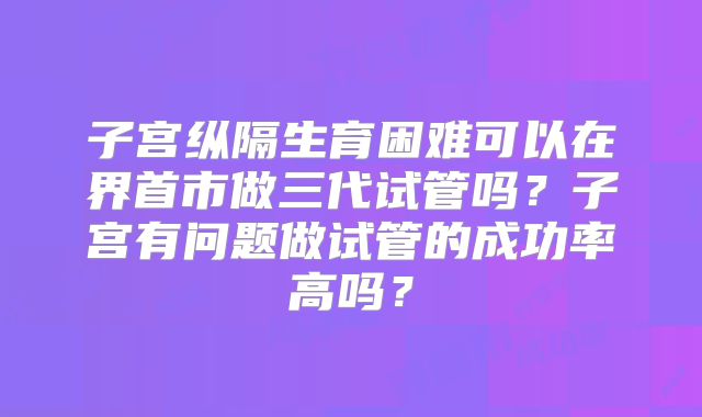 子宫纵隔生育困难可以在界首市做三代试管吗?子宫有问题做试管的成功率高吗?