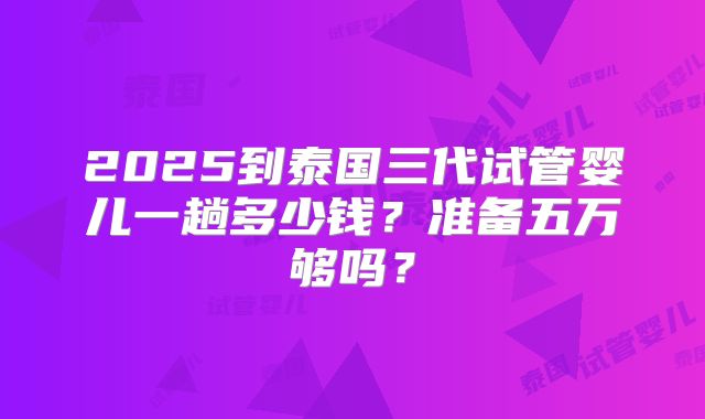 2025到泰国三代试管婴儿一趟多少钱？准备五万够吗？