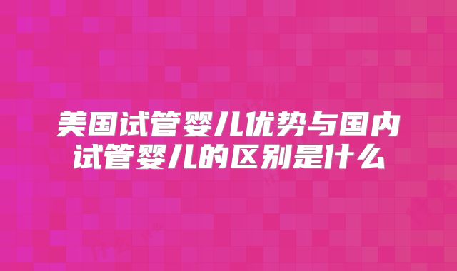 美国试管婴儿优势与国内试管婴儿的区别是什么
