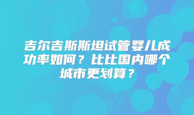 吉尔吉斯斯坦试管婴儿成功率如何？比比国内哪个城市更划算？