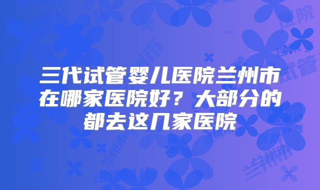 三代试管婴儿医院兰州市在哪家医院好?大部分的都去这几家医院